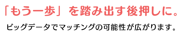 「もう一歩」を踏み出す後押しに。ビッグデータでマッチングの可能性が広がります。